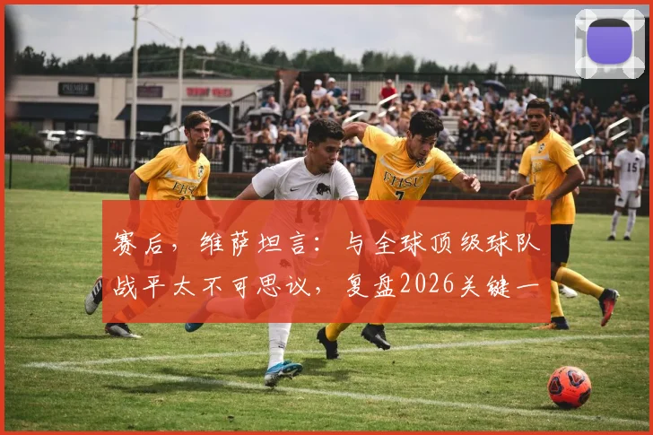 赛后，维萨坦言：与全球顶级球队战平太不可思议，复盘2026关键一战