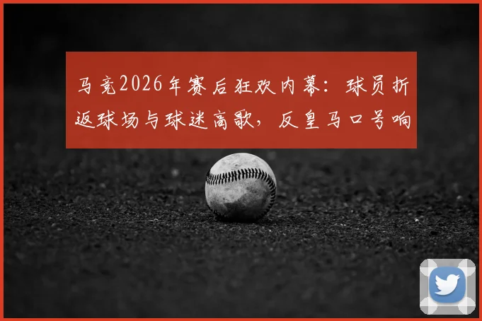 马竞2026年赛后狂欢内幕:球员折返球场与球迷高歌,反皇马口号响彻万达大都会