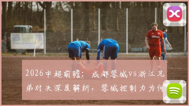 2026中超前瞻：成都蓉城vs浙江兄弟对决深度解析，蓉城控制力为何下滑？浙江如何打破四轮不胜僵局？