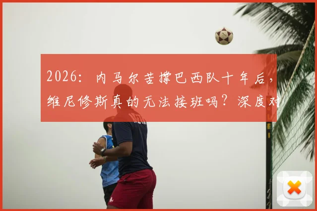 2026：内马尔苦撑巴西队十年后，维尼修斯真的无法接班吗？深度对比两人国家队作用与差距