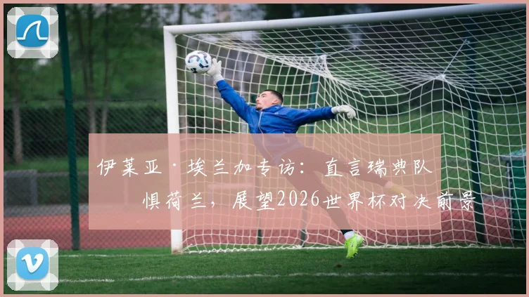 伊莱亚·埃兰加专访:直言瑞典队不惧荷兰,展望2026世界杯对决前景