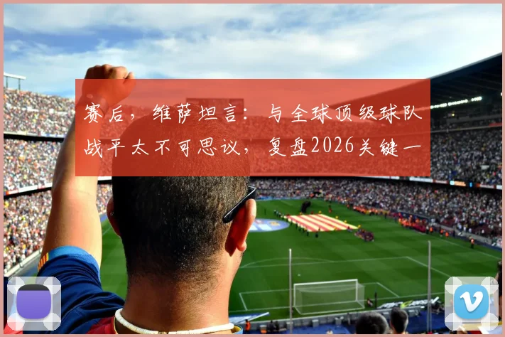赛后,维萨坦言:与全球顶级球队战平太不可思议,复盘2026关键一战