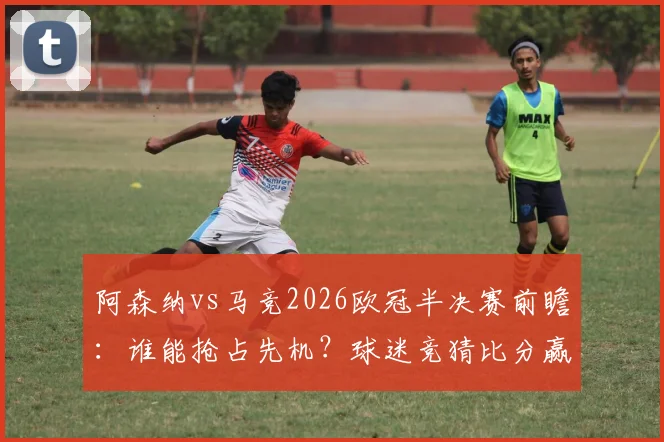 阿森纳vs马竞2026欧冠半决赛前瞻:谁能抢占先机?球迷竞猜比分赢好礼活动开启