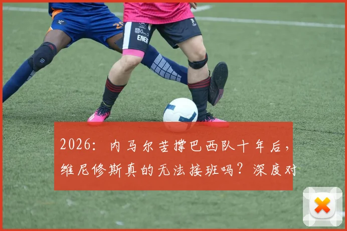 2026:内马尔苦撑巴西队十年后,维尼修斯真的无法接班吗?深度对比两人国家队作用与差距