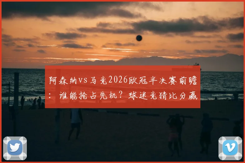 阿森纳vs马竞2026欧冠半决赛前瞻：谁能抢占先机？球迷竞猜比分赢好礼活动开启