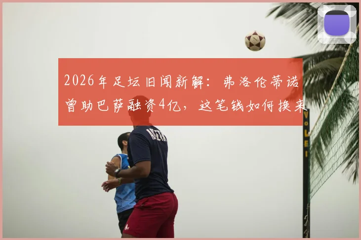 2026年足坛旧闻新解:弗洛伦蒂诺曾助巴萨融资4亿,这笔钱如何换来两座关键冠军?