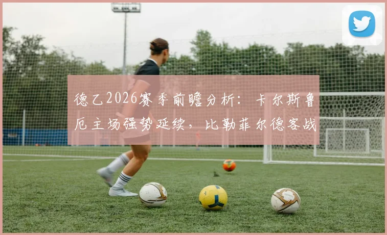 德乙2026赛季前瞻分析：卡尔斯鲁厄主场强势延续，比勒菲尔德客战疲软如何破局？数据解析与战术看点