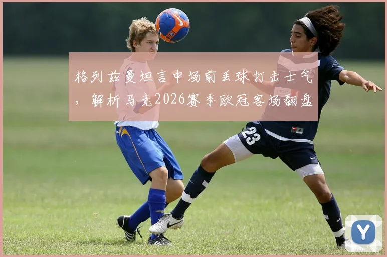 格列兹曼坦言中场前丢球打击士气，解析马竞2026赛季欧冠客场翻盘决赛的关键与信心