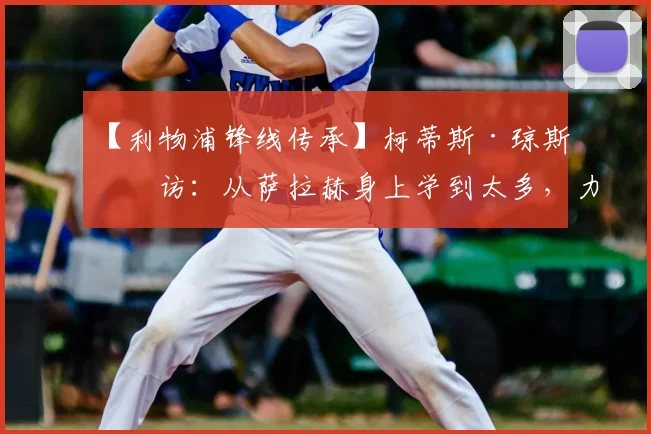 【利物浦锋线传承】柯蒂斯·琼斯专访:从萨拉赫身上学到太多,力争2026年前共捧冠军奖杯告别功勋