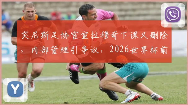 突尼斯足协官宣拉穆奇下课又删除,内部管理引争议,2026世界杯前景成疑