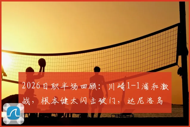 2026日职半场回顾:川崎1-1浦和激战,根本健太闪击破门,达尼洛乌龙后伤退引关注