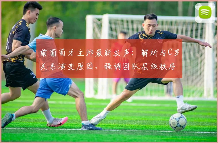 前葡萄牙主帅最新发声:解析与C罗关系演变原因,强调团队层级秩序重要性