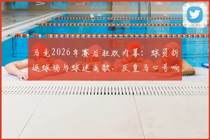 马竞2026年赛后狂欢内幕：球员折返球场与球迷高歌，反皇马口号响彻万达大都会