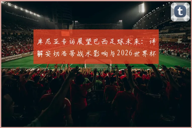 库尼亚专访展望巴西足球未来:详解安切洛蒂战术影响与2026世界杯征程,球员信心与挑战分析全览