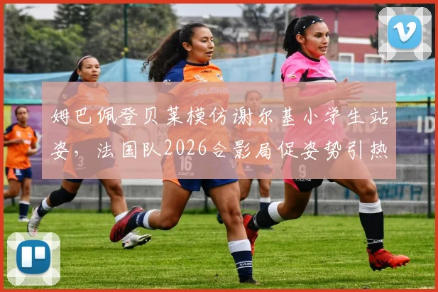姆巴佩登贝莱模仿谢尔基小学生站姿，法国队2026合影局促姿势引热议