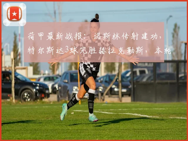 荷甲最新战报：诺斯林传射建功，特尔斯达3球完胜赫拉克勒斯，本轮赛况回顾
