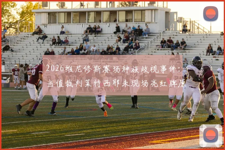 2026维尼修斯赛场种族歧视事件：当值裁判莱特西耶未现场亮红牌原因说明与各方反应深度追踪