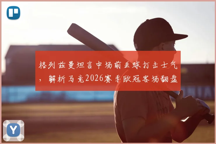 格列兹曼坦言中场前丢球打击士气,解析马竞2026赛季欧冠客场翻盘决赛的关键与信心